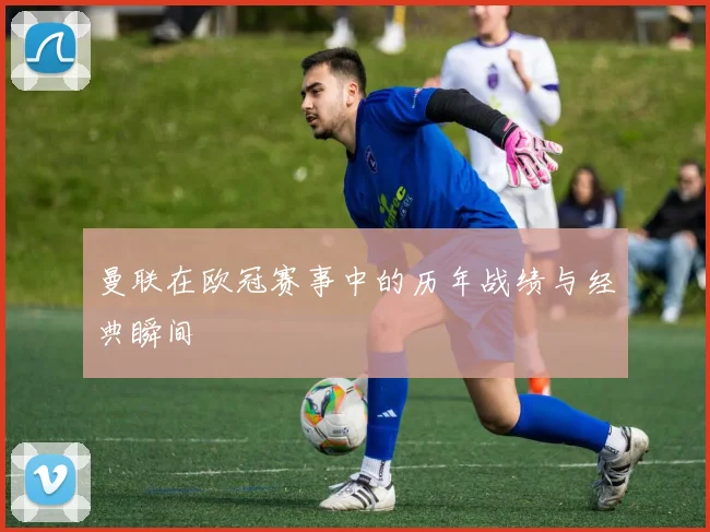 曼联在欧冠赛事中的历年战绩与经典瞬间