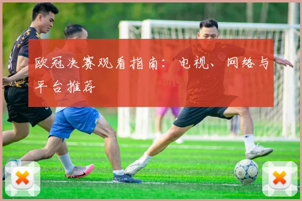 欧冠决赛观看指南：电视、网络与平台推荐