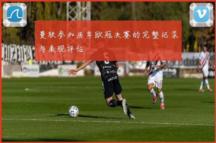 曼联参加历年欧冠决赛的完整记录与表现评估