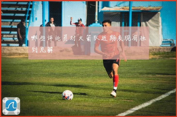 哪些评论员对火箭队近期表现有独到见解